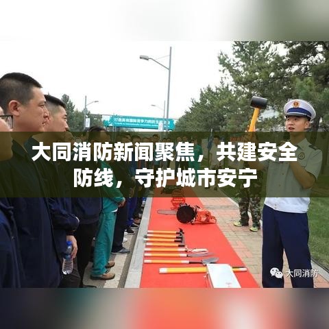 大同消防新闻聚焦，共建安全防线，守护城市安宁