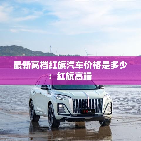 最新高档红旗汽车价格是多少：红旗高端 