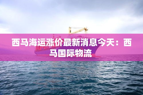 西马海运涨价最新消息今天：西马国际物流 