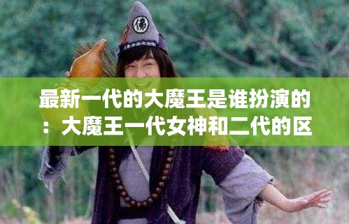 最新一代的大魔王是谁扮演的：大魔王一代女神和二代的区别 