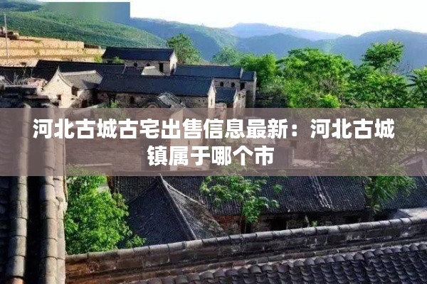 河北古城古宅出售信息最新：河北古城镇属于哪个市 