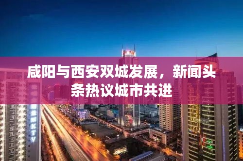 咸阳与西安双城发展，新闻头条热议城市共进