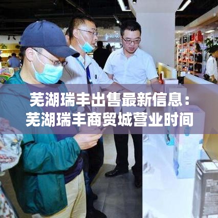 芜湖瑞丰出售最新信息：芜湖瑞丰商贸城营业时间 