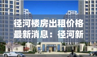 径河楼房出租价格最新消息：径河新城房产 