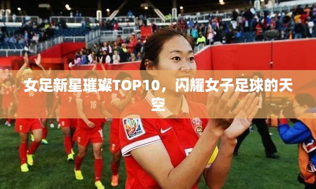 女足新星璀璨TOP10，闪耀女子足球的天空