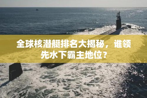 全球核潜艇排名大揭秘，谁领先水下霸主地位？