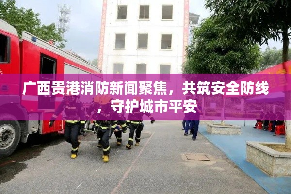 广西贵港消防新闻聚焦，共筑安全防线，守护城市平安