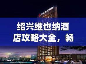 绍兴维也纳酒店攻略大全，畅游胜地不容错过！