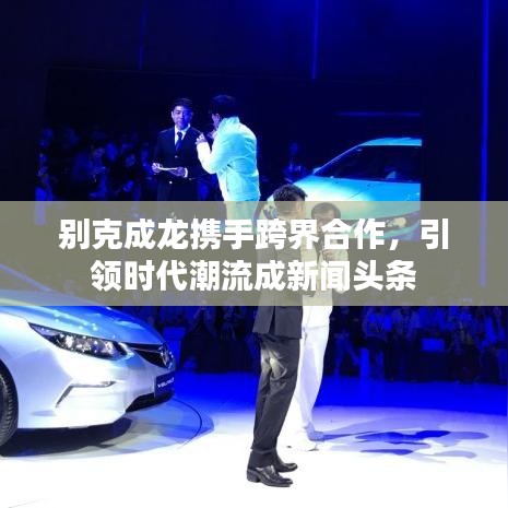 别克成龙携手跨界合作，引领时代潮流成新闻头条
