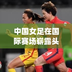 中国女足在国际赛场崭露头角，最新世界排名刷新纪录！