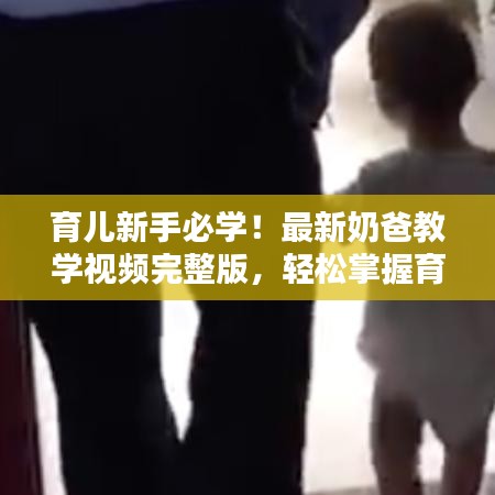育儿新手必学！最新奶爸教学视频完整版，轻松掌握育儿技巧