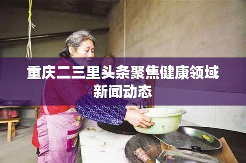 重庆二三里头条聚焦健康领域新闻动态
