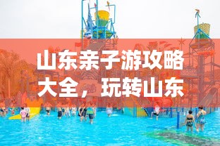 山东亲子游攻略大全，玩转山东，尽享家庭欢乐之旅！