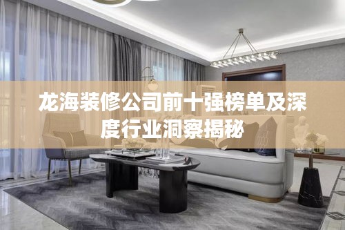 龙海装修公司前十强榜单及深度行业洞察揭秘