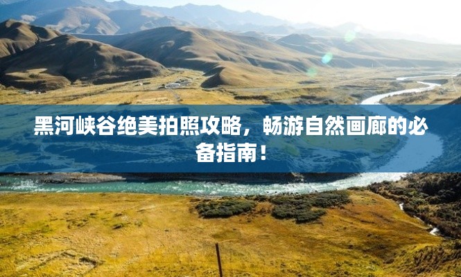 黑河峡谷绝美拍照攻略，畅游自然画廊的必备指南！