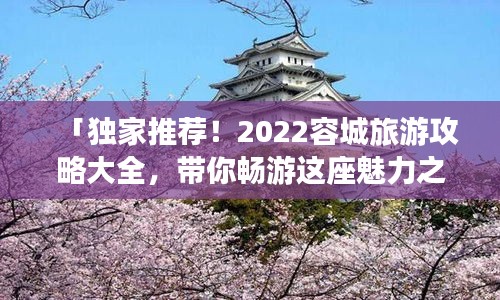 「独家推荐！2022容城旅游攻略大全，带你畅游这座魅力之城！」