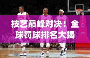 技艺巅峰对决！全球罚球排名大揭秘，荣耀之巅谁与争锋？