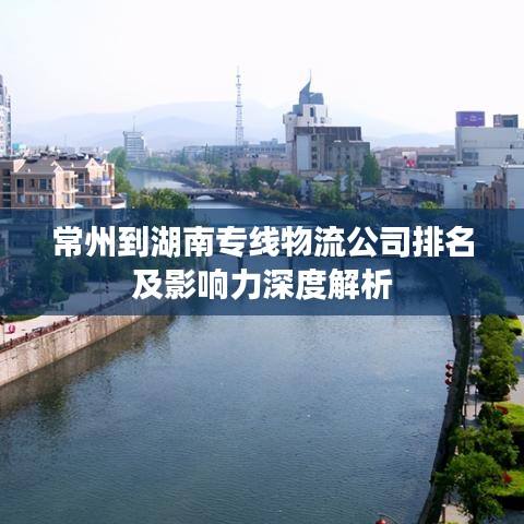 常州到湖南专线物流公司排名及影响力深度解析