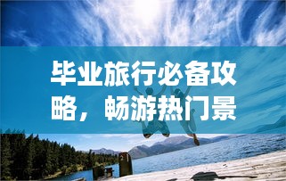 毕业旅行必备攻略，畅游热门景点，留下美好回忆！