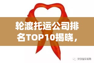 轮渡托运公司排名TOP10揭晓，行业领军者的实力比拼