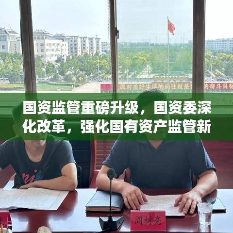 国资监管重磅升级，国资委深化改革，强化国有资产监管新动向！